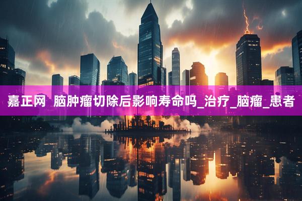 嘉正网  脑肿瘤切除后影响寿命吗_治疗_脑瘤_患者