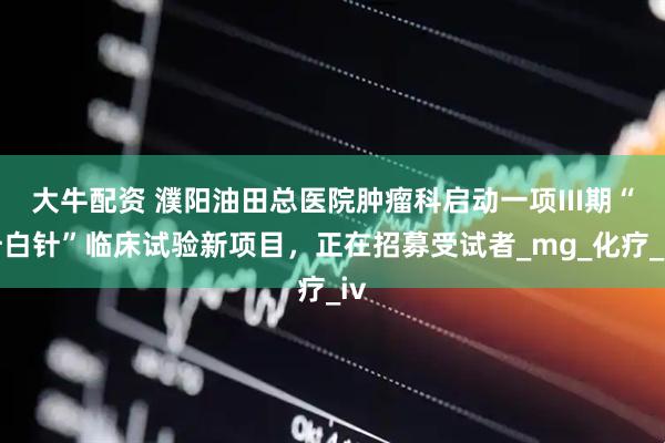 大牛配资 濮阳油田总医院肿瘤科启动一项III期“升白针”临床试验新项目，正在招募受试者_mg_化疗_iv
