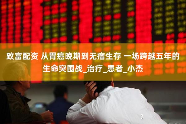 致富配资 从胃癌晚期到无瘤生存 一场跨越五年的生命突围战_治疗_患者_小杰