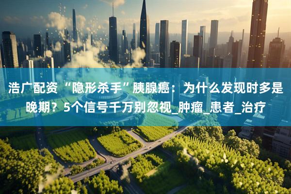 浩广配资 “隐形杀手”胰腺癌：为什么发现时多是晚期？5个信号千万别忽视_肿瘤_患者_治疗