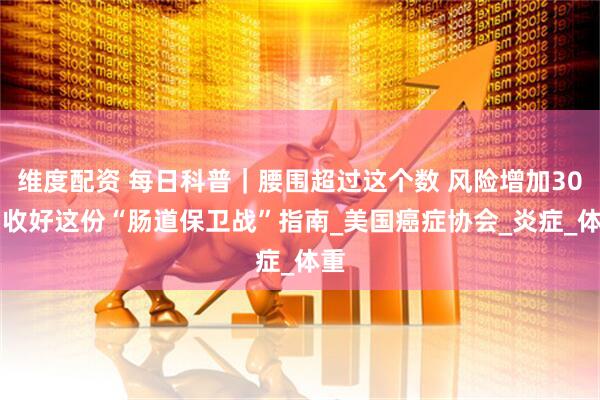 维度配资 每日科普｜腰围超过这个数 风险增加30% 收好这份“肠道保卫战”指南_美国癌症协会_炎症_体重