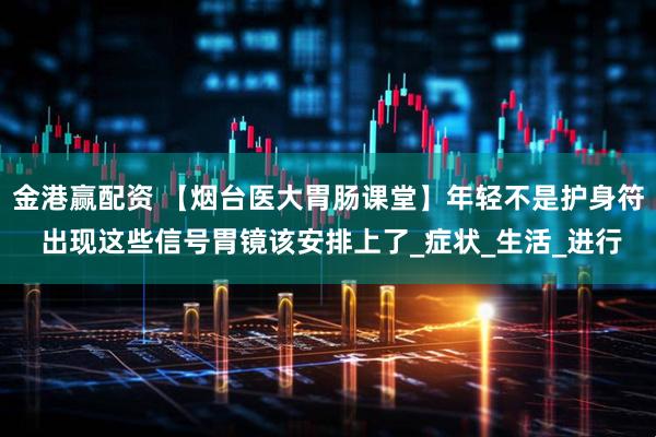 金港赢配资 【烟台医大胃肠课堂】年轻不是护身符 出现这些信号胃镜该安排上了_症状_生活_进行