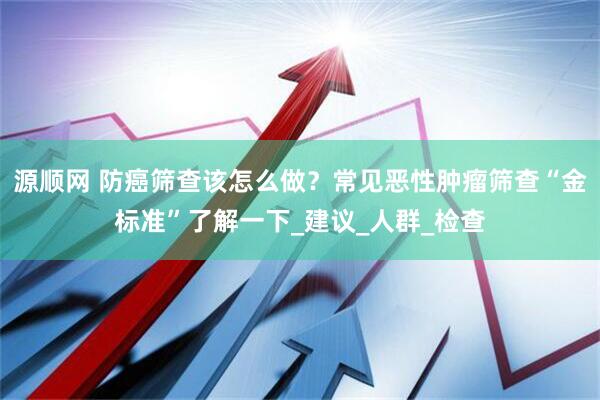 源顺网 防癌筛查该怎么做？常见恶性肿瘤筛查“金标准”了解一下_建议_人群_检查
