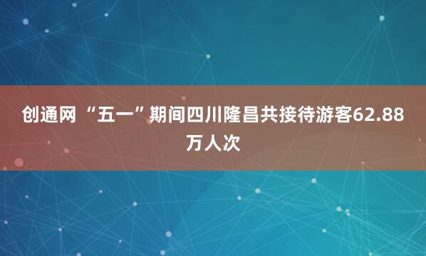 创通网 “五一”期间四川隆昌共接待游客62.88万人次