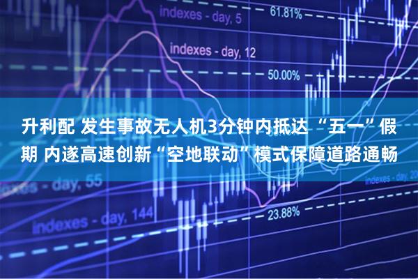 升利配 发生事故无人机3分钟内抵达 “五一”假期 内遂高速创新“空地联动”模式保障道路通畅