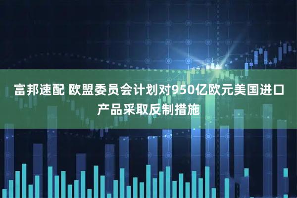 富邦速配 欧盟委员会计划对950亿欧元美国进口产品采取反制措施