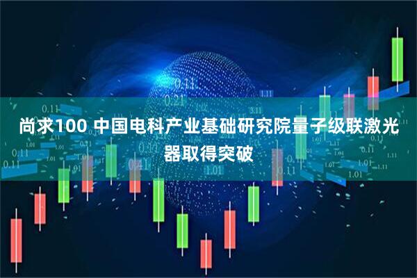 尚求100 中国电科产业基础研究院量子级联激光器取得突破