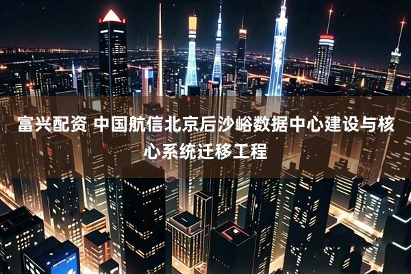 富兴配资 中国航信北京后沙峪数据中心建设与核心系统迁移工程
