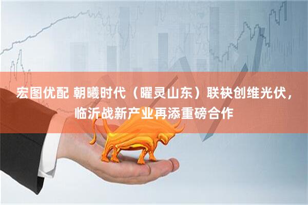 宏图优配 朝曦时代（曜灵山东）联袂创维光伏，临沂战新产业再添重磅合作