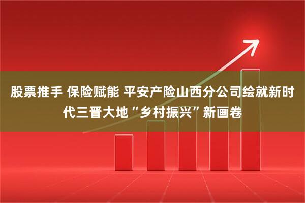 股票推手 保险赋能 平安产险山西分公司绘就新时代三晋大地“乡村振兴”新画卷
