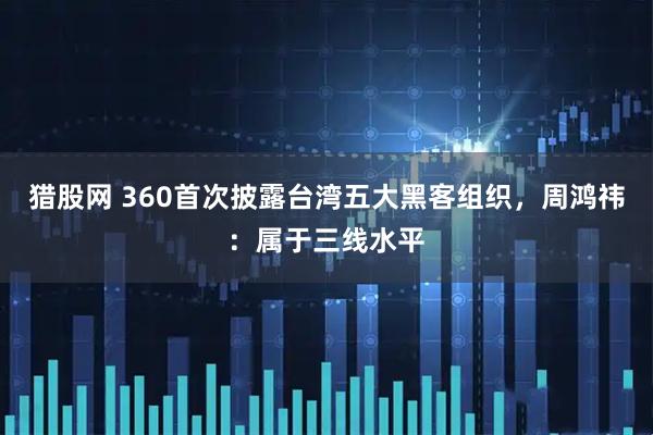 猎股网 360首次披露台湾五大黑客组织，周鸿祎：属于三线水平