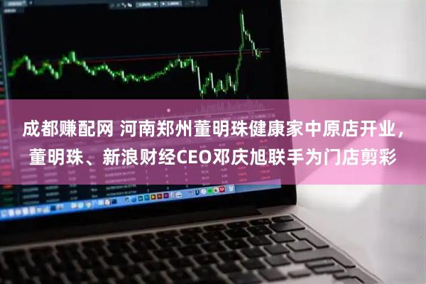 成都赚配网 河南郑州董明珠健康家中原店开业，董明珠、新浪财经CEO邓庆旭联手为门店剪彩