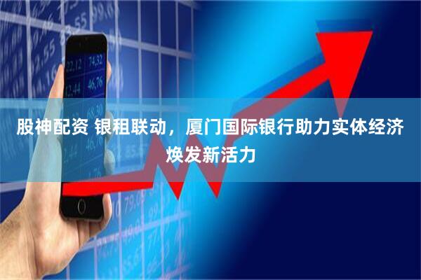 股神配资 银租联动，厦门国际银行助力实体经济焕发新活力