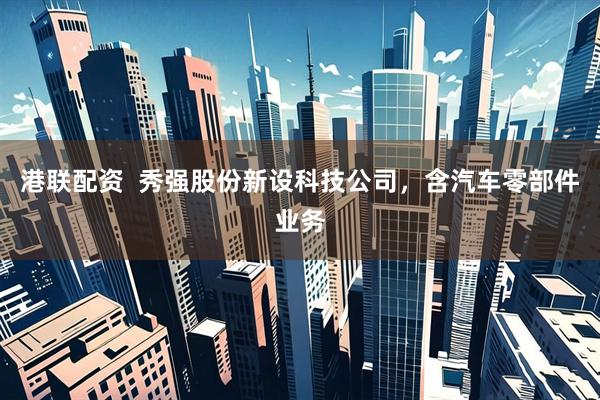 港联配资  秀强股份新设科技公司，含汽车零部件业务