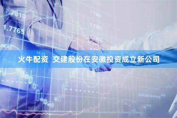 火牛配资  交建股份在安徽投资成立新公司
