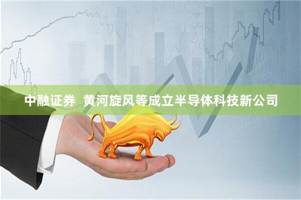 中融证券  黄河旋风等成立半导体科技新公司