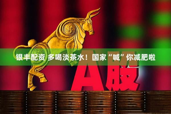 银丰配资 多喝淡茶水！国家“喊”你减肥啦