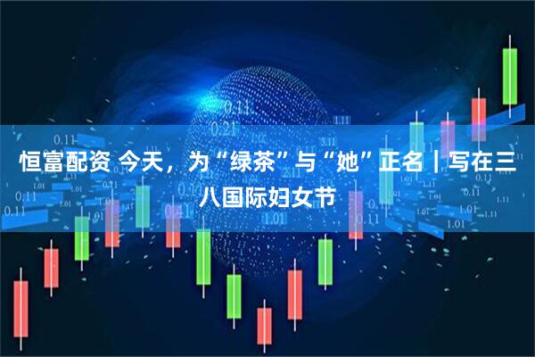 恒富配资 今天，为“绿茶”与“她”正名｜写在三八国际妇女节