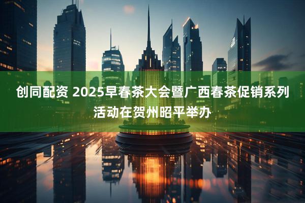 创同配资 2025早春茶大会暨广西春茶促销系列活动在贺州昭平举办