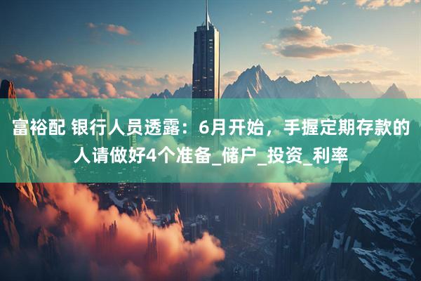 富裕配 银行人员透露：6月开始，手握定期存款的人请做好4个准备_储户_投资_利率