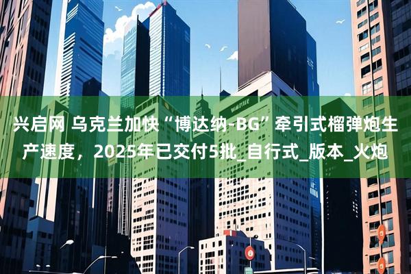 兴启网 乌克兰加快“博达纳-BG”牵引式榴弹炮生产速度，2025年已交付5批_自行式_版本_火炮