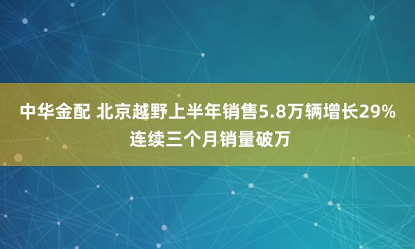 中华金配 北京越野上半年销售5.8万辆增长29% 连续三个月销量破万