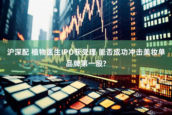沪深配 植物医生IPO获受理 能否成功冲击美妆单品牌第一股?
