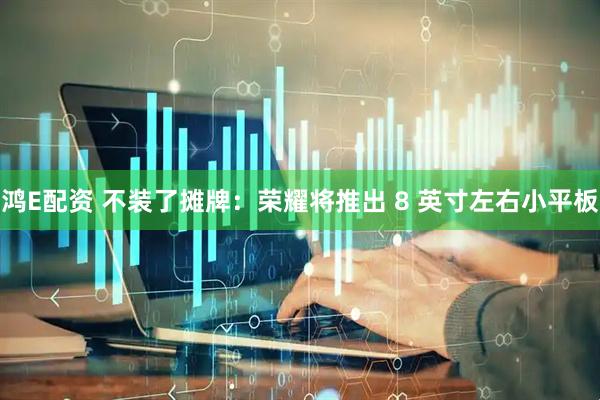 鸿E配资 不装了摊牌：荣耀将推出 8 英寸左右小平板