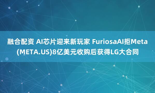 融合配资 AI芯片迎来新玩家 FuriosaAI拒Meta(META.US)8亿美元收购后获得LG大合同