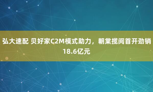 弘大速配 贝好家C2M模式助力，朝棠揽阅首开劲销18.6亿元