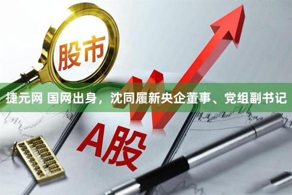 捷元网 国网出身，沈同履新央企董事、党组副书记