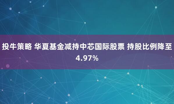 投牛策略 华夏基金减持中芯国际股票 持股比例降至4.97%