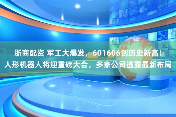 浙商配资 军工大爆发，601606创历史新高！人形机器人将迎重磅大会，多家公司透露最新布局