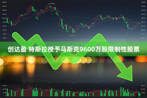 创达盈 特斯拉授予马斯克9600万股限制性股票