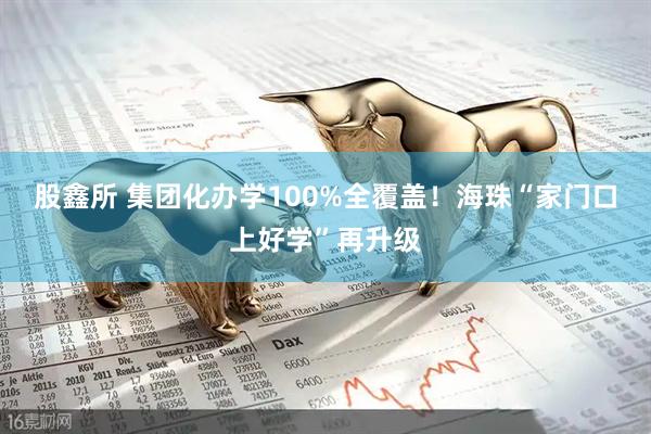 股鑫所 集团化办学100%全覆盖!海珠“家门口上好学”再升级