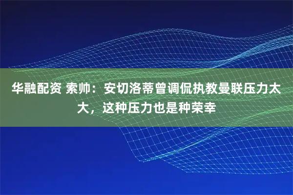 华融配资 索帅：安切洛蒂曾调侃执教曼联压力太大，这种压力也是种荣幸