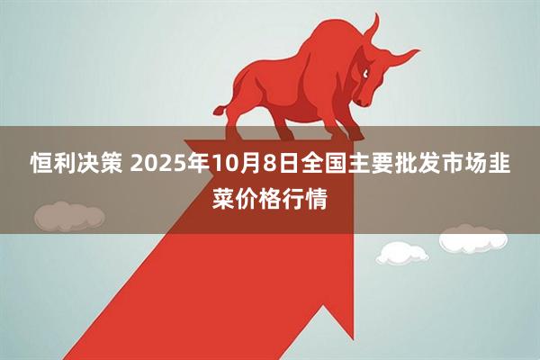 恒利决策 2025年10月8日全国主要批发市场韭菜价格行情