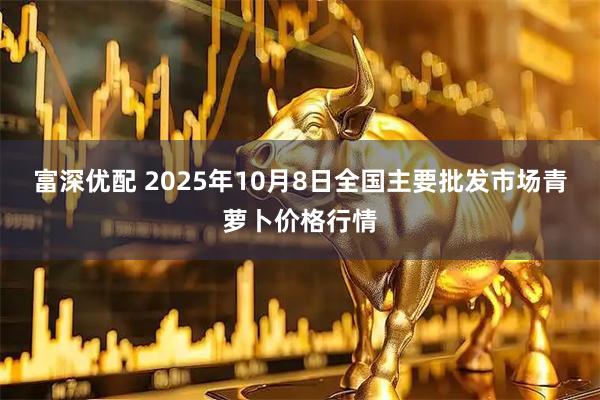 富深优配 2025年10月8日全国主要批发市场青萝卜价格行情