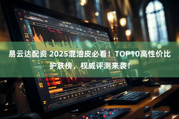 易云达配资 2025混油皮必看！TOP10高性价比护肤榜，权威评测来袭！