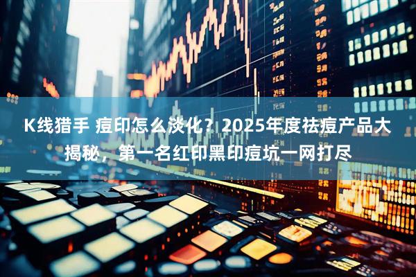 K线猎手 痘印怎么淡化？2025年度祛痘产品大揭秘，第一名红印黑印痘坑一网打尽