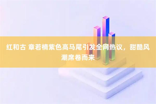 红和古 章若楠紫色高马尾引发全网热议，甜酷风潮席卷而来