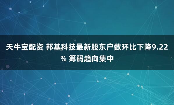 天牛宝配资 邦基科技最新股东户数环比下降9.22% 筹码趋向集中
