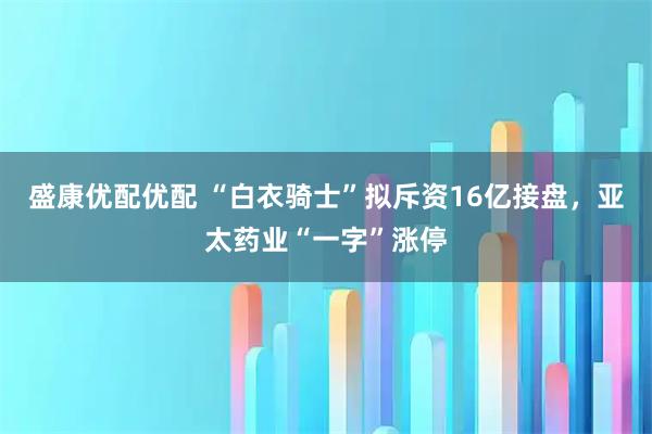 盛康优配优配 “白衣骑士”拟斥资16亿接盘，亚太药业“一字”涨停