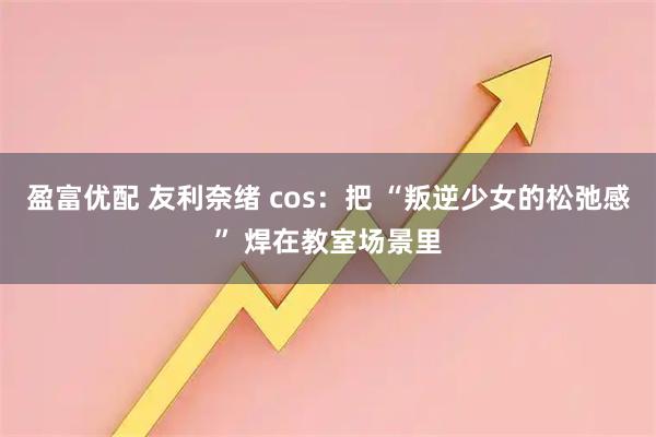 盈富优配 友利奈绪 cos：把 “叛逆少女的松弛感” 焊在教室场景里