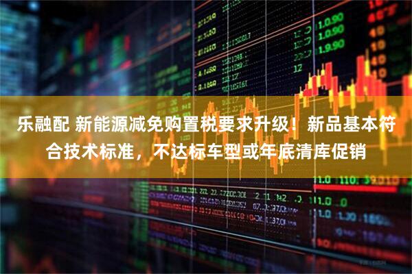 乐融配 新能源减免购置税要求升级！新品基本符合技术标准，不达标车型或年底清库促销