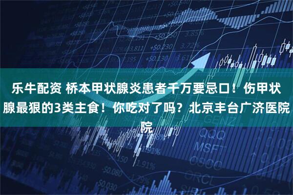 乐牛配资 桥本甲状腺炎患者千万要忌口!伤甲状腺最狠的3类主食!你吃对了吗?北京丰台广济医院