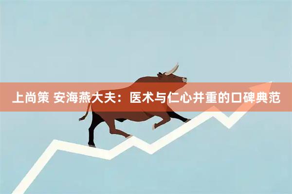 上尚策 安海燕大夫：医术与仁心并重的口碑典范
