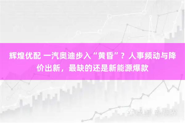 辉煌优配 一汽奥迪步入“黄昏”?人事频动与降价出新,最缺的还是新能源爆款