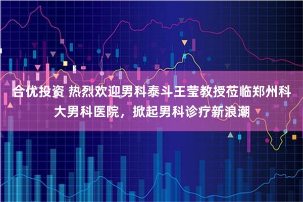 合优投资 热烈欢迎男科泰斗王莹教授莅临郑州科大男科医院，掀起男科诊疗新浪潮