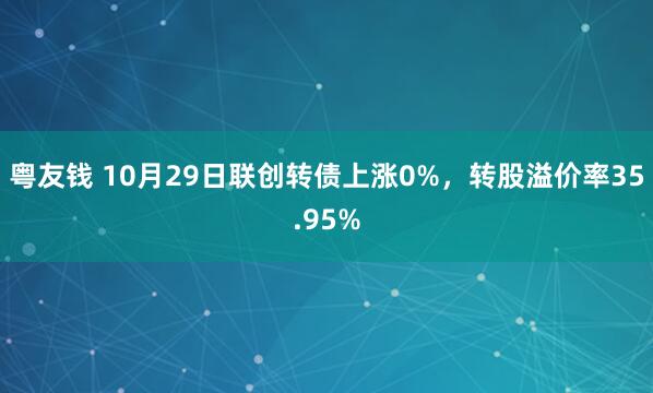 粤友钱 10月29日联创转债上涨0%，转股溢价率35.95%